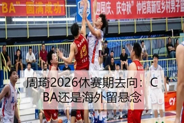 周琦2026休赛期去向：CBA还是海外留悬念